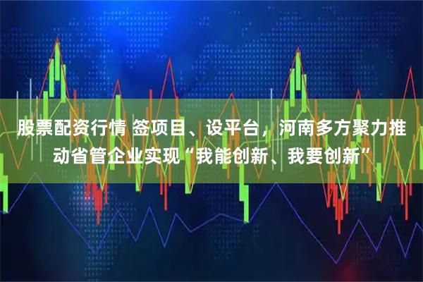 股票配资行情 签项目、设平台，河南多方聚力推动省管企业实现“我能创新、我要创新”