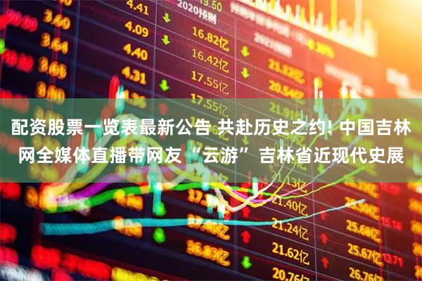 配资股票一览表最新公告 共赴历史之约! 中国吉林网全媒体直播带网友 “云游” 吉林省近现代史展