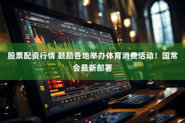 股票配资行情 鼓励各地举办体育消费活动！国常会最新部署
