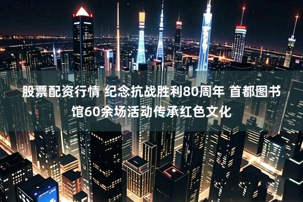 股票配资行情 纪念抗战胜利80周年&#32;首都图书馆60余场活动传承红色文化