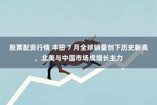 股票配资行情 丰田 7 月全球销量创下历史新高，北美与中国市场成增长主力
