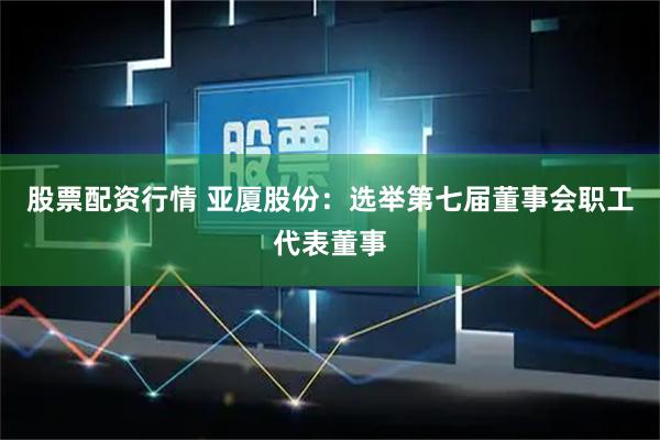 股票配资行情 亚厦股份：选举第七届董事会职工代表董事