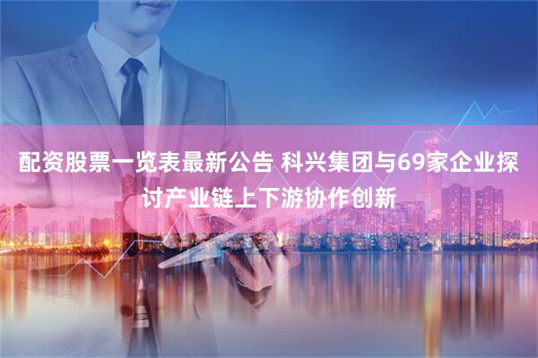 配资股票一览表最新公告 科兴集团与69家企业探讨产业链上下游协作创新