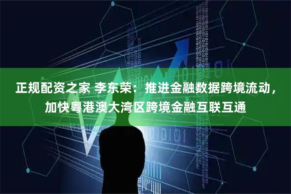 正规配资之家 李东荣：推进金融数据跨境流动，加快粤港澳大湾区跨境金融互联互通