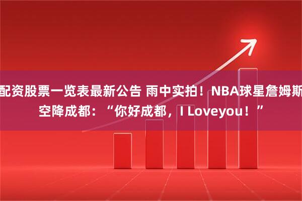 配资股票一览表最新公告 雨中实拍！NBA球星詹姆斯空降成都：“你好成都，I Loveyou！”