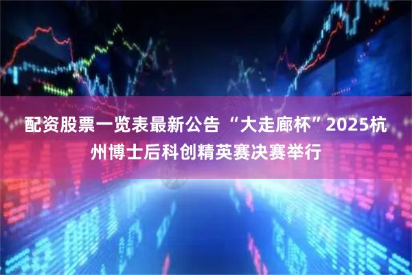 配资股票一览表最新公告 “大走廊杯”2025杭州博士后科创精英赛决赛举行