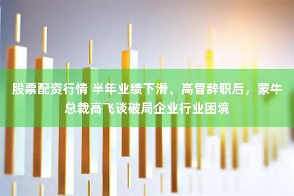 股票配资行情 半年业绩下滑、高管辞职后，蒙牛总裁高飞谈破局企业行业困境