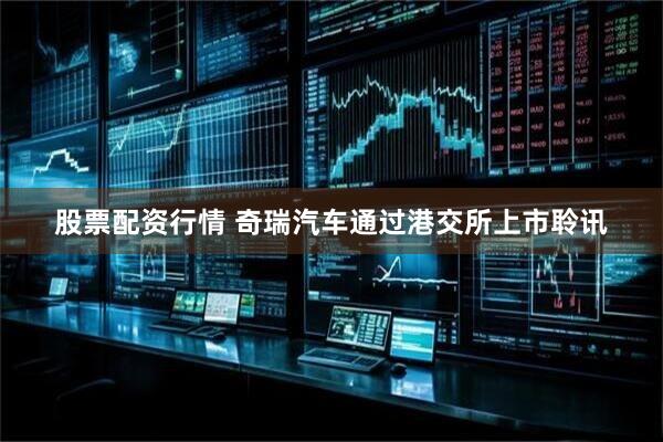股票配资行情 奇瑞汽车通过港交所上市聆讯