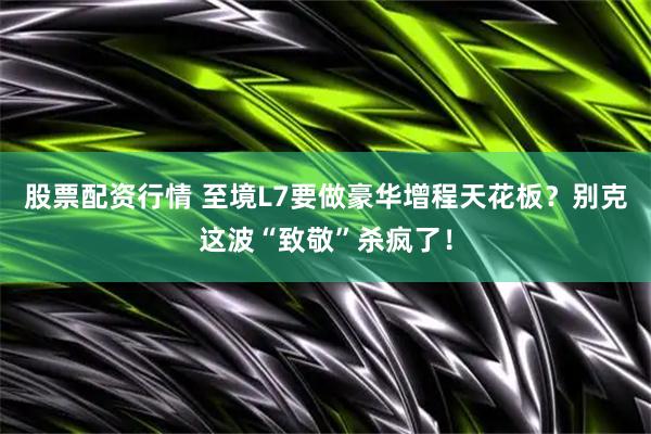 股票配资行情 至境L7要做豪华增程天花板？别克这波“致敬”杀疯了！