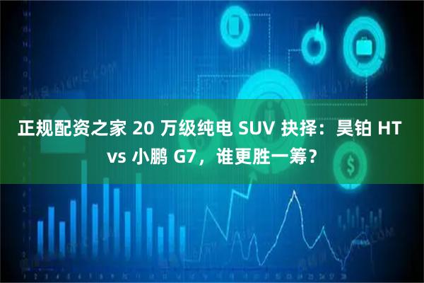 正规配资之家 20 万级纯电 SUV 抉择：昊铂 HT vs 小鹏 G7，谁更胜一筹？