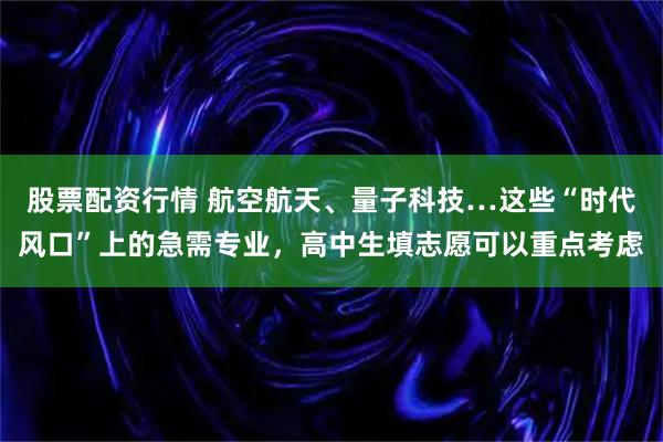 股票配资行情 航空航天、量子科技…这些“时代风口”上的急需专业，高中生填志愿可以重点考虑