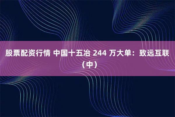 股票配资行情 中国十五冶 244 万大单：致远互联（中）