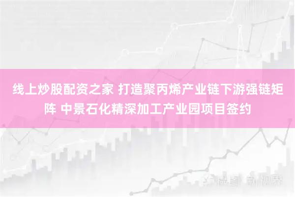 线上炒股配资之家 打造聚丙烯产业链下游强链矩阵 中景石化精深加工产业园项目签约