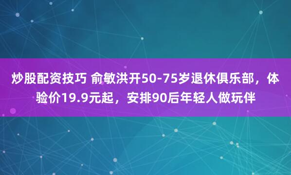 炒股配资技巧 俞敏洪开50-75岁退休俱乐部，体验价19.9元起，安排90后年轻人做玩伴