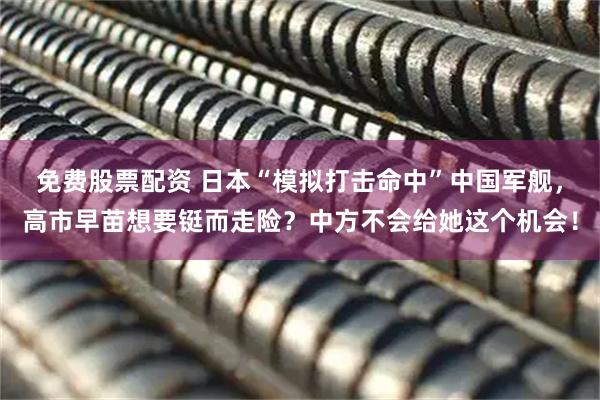 免费股票配资 日本“模拟打击命中”中国军舰，高市早苗想要铤而走险？中方不会给她这个机会！
