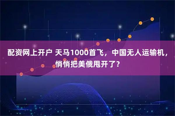配资网上开户 天马1000首飞，中国无人运输机，悄悄把美俄甩开了？