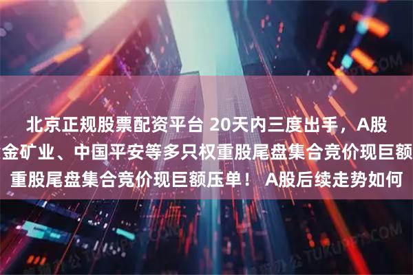 北京正规股票配资平台 20天内三度出手，A股再遭神秘资金压盘，紫金矿业、中国平安等多只权重股尾盘集合竞价现巨额压单！ A股后续走势如何