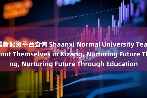 最新配资平台查询 Shaanxi Normal University Teachers & Students Root Themselves in Xizang, Nurturing Future Through Education