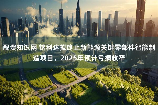 配资知识网 铭利达拟终止新能源关键零部件智能制造项目，2025年预计亏损收窄
