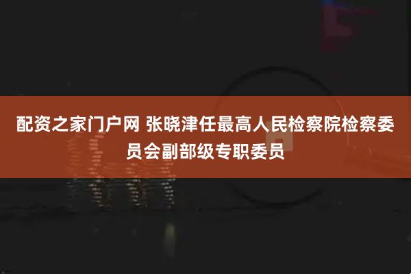 配资之家门户网 张晓津任最高人民检察院检察委员会副部级专职委员