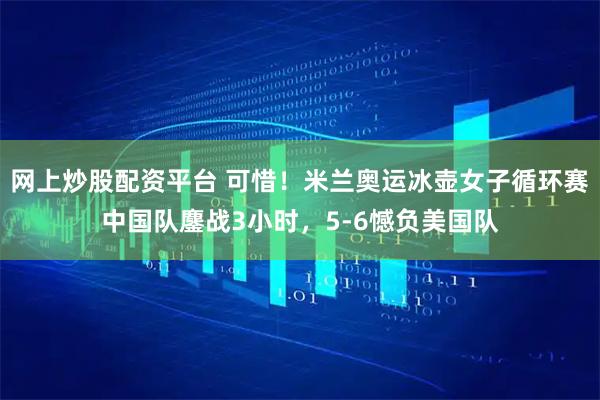 网上炒股配资平台 可惜！米兰奥运冰壶女子循环赛中国队鏖战3小时，5-6憾负美国队