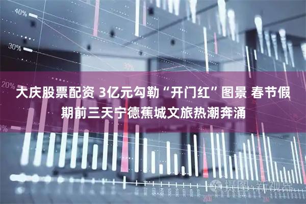 大庆股票配资 3亿元勾勒“开门红”图景 春节假期前三天宁德蕉城文旅热潮奔涌