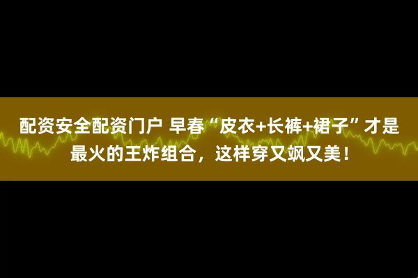 配资安全配资门户 早春“皮衣+长裤+裙子”才是最火的王炸组合，这样穿又飒又美！