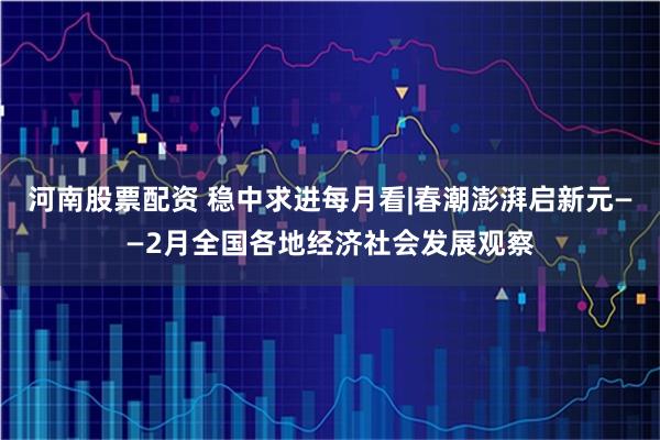 河南股票配资 稳中求进每月看|春潮澎湃启新元——2月全国各地经济社会发展观察