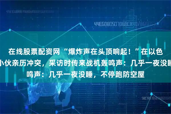 在线股票配资网 “爆炸声在头顶响起!”在以色列贴瓷砖的江西小伙亲历冲突,采访时传来战机轰鸣声:几乎一夜没睡,不停跑防空屋