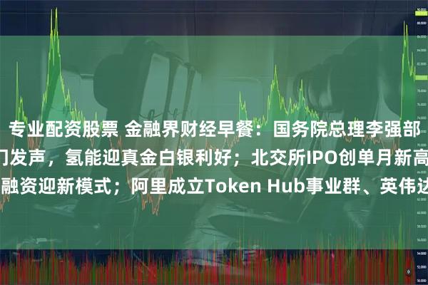 专业配资股票 金融界财经早餐：国务院总理李强部署六大经济方向；三部门发声，氢能迎真金白银利好；北交所IPO创单月新高；房地产融资迎新模式；阿里成立Token Hub事业群、英伟达宣布AI芯片万亿目标（3月17日）