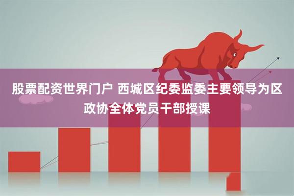 股票配资世界门户 西城区纪委监委主要领导为区政协全体党员干部授课