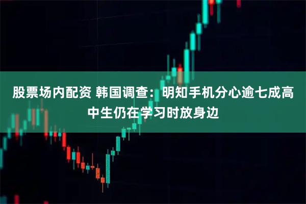 股票场内配资 韩国调查:明知手机分心 逾七成高中生仍在学习时放身边