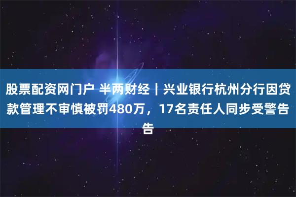 股票配资网门户 半两财经｜兴业银行杭州分行因贷款管理不审慎被罚480万，17名责任人同步受警告