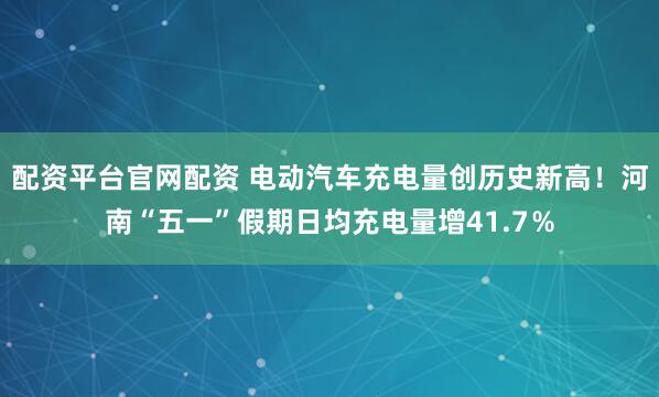 配资平台官网配资 电动汽车充电量创历史新高！河南“五一”假期日均充电量增41.7％