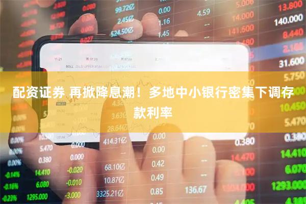 配资证券 再掀降息潮！多地中小银行密集下调存款利率
