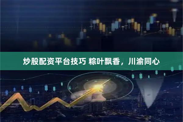 炒股配资平台技巧 粽叶飘香，川渝同心