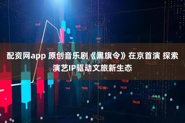 配资网app 原创音乐剧《黑旗令》在京首演 探索演艺IP驱动文旅新生态