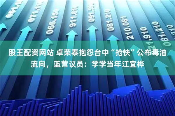股王配资网站 卓荣泰抱怨台中“抢快”公布毒油流向，蓝营议员：学学当年江宜桦