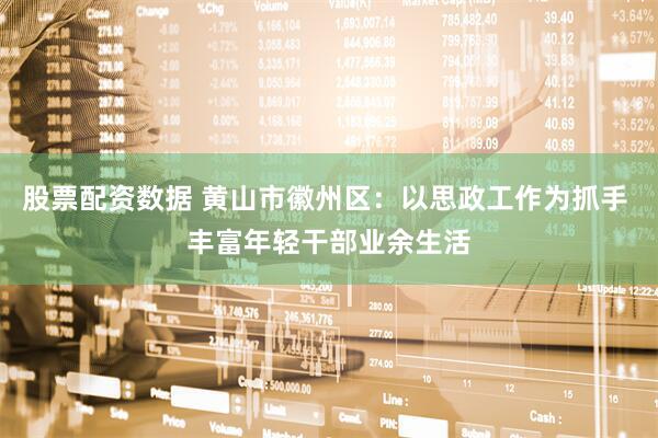 股票配资数据 黄山市徽州区：以思政工作为抓手 丰富年轻干部业余生活