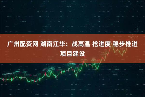 广州配资网 湖南江华：战高温 抢进度 稳步推进项目建设