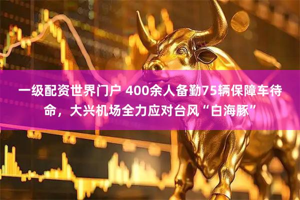 一级配资世界门户 400余人备勤75辆保障车待命，大兴机场全力应对台风“白海豚”