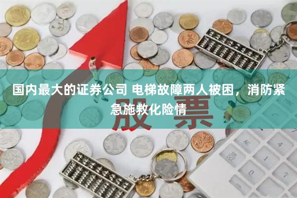 国内最大的证券公司 电梯故障两人被困,消防紧急施救化险情