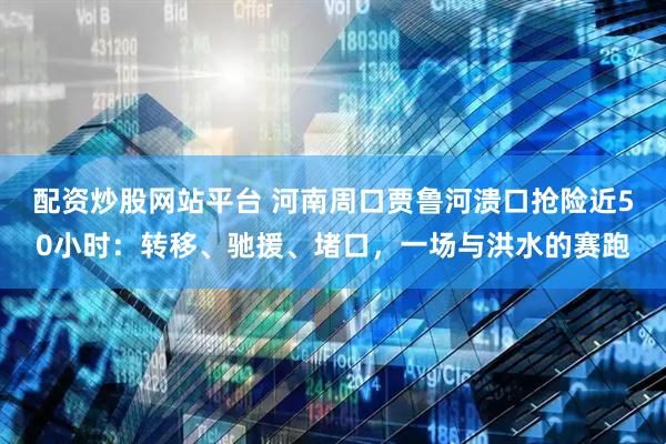 配资炒股网站平台 河南周口贾鲁河溃口抢险近50小时：转移、驰援、堵口，一场与洪水的赛跑