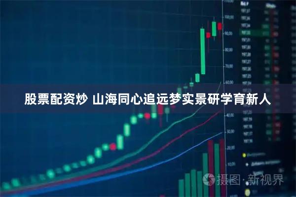 股票配资炒 山海同心追远梦实景研学育新人
