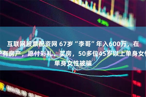 互联网股票配资网 67岁“李哥”年入600万，在杭、沪有房产，愿付彩礼、买房，50多位45岁以上单身女性被骗