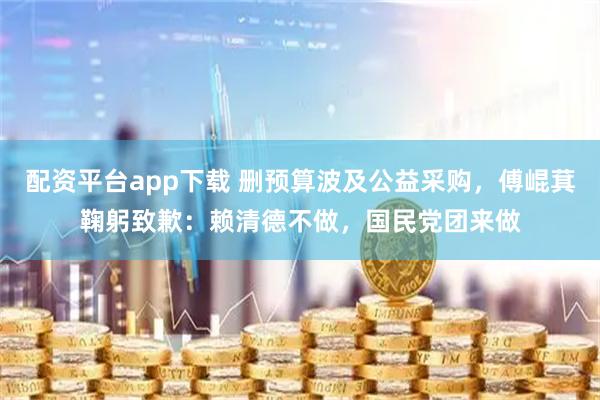 配资平台app下载 删预算波及公益采购，傅崐萁鞠躬致歉：赖清德不做，国民党团来做