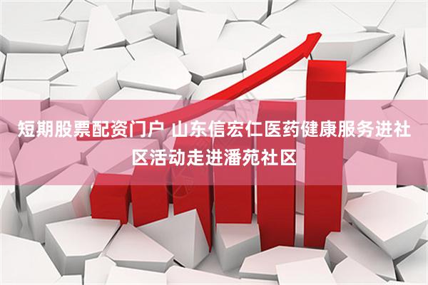 短期股票配资门户 山东信宏仁医药健康服务进社区活动走进潘苑社区